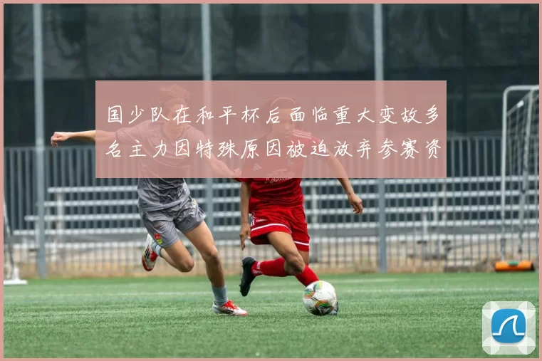 国少队在和平杯后面临重大变故多名主力因特殊原因被迫放弃参赛资格