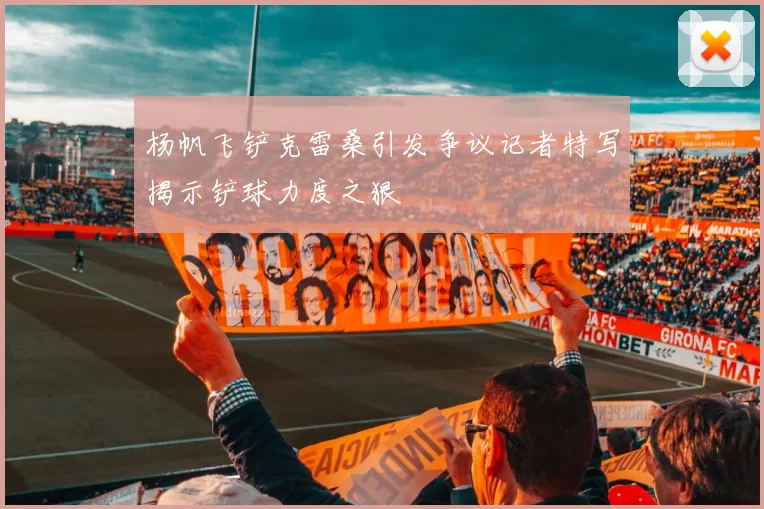 杨帆飞铲克雷桑引发争议记者特写揭示铲球力度之狠