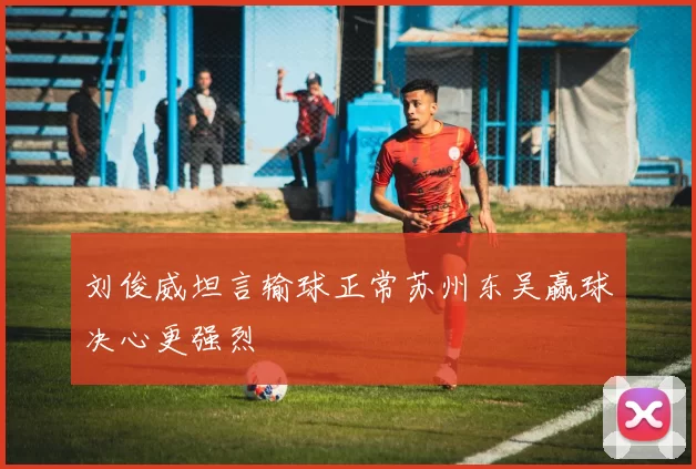 刘俊威坦言输球正常苏州东吴赢球决心更强烈
