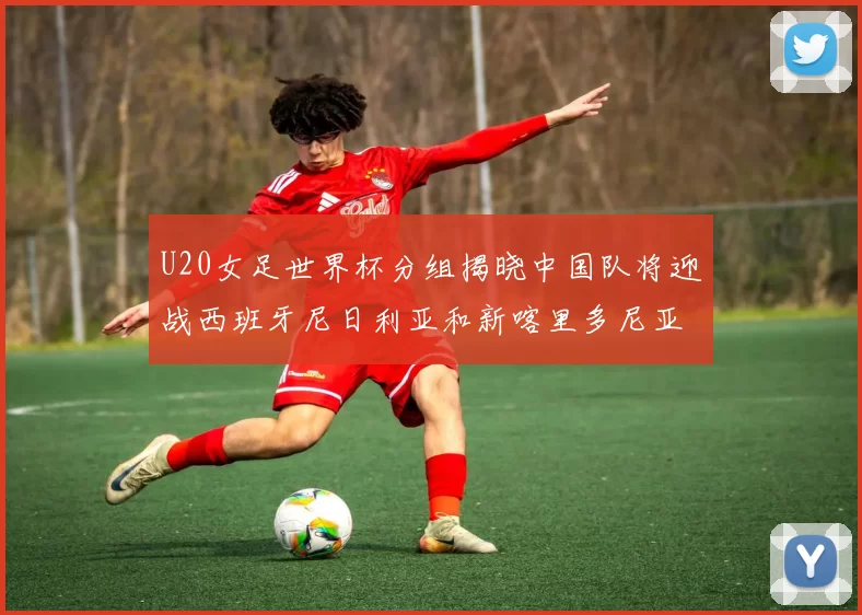 U20女足世界杯分组揭晓中国队将迎战西班牙尼日利亚和新喀里多尼亚