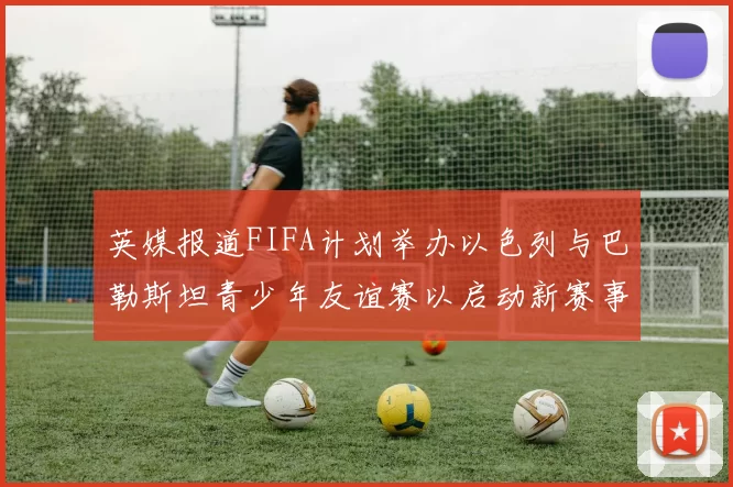 英媒报道FIFA计划举办以色列与巴勒斯坦青少年友谊赛以启动新赛事