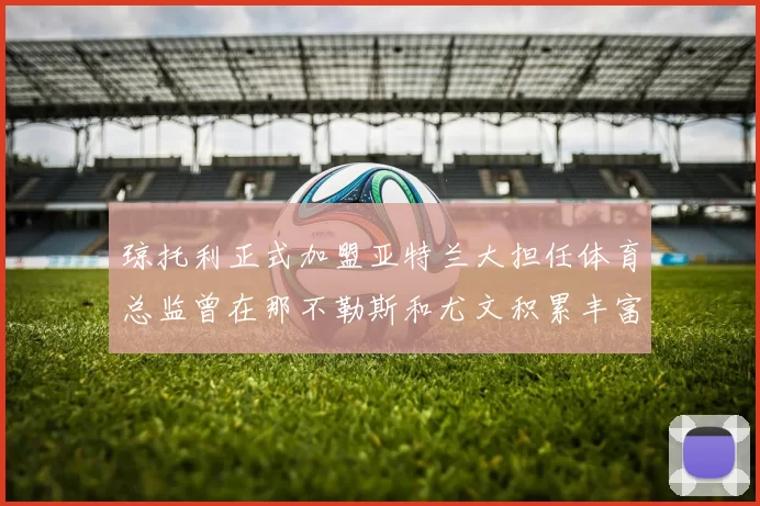 琼托利正式加盟亚特兰大担任体育总监曾在那不勒斯和尤文积累丰富经验