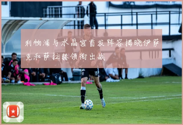 利物浦与水晶宫首发阵容揭晓伊萨克和萨拉赫领衔出战