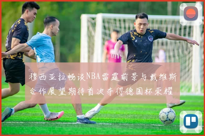 穆西亚拉畅谈NBA雷霆前景与戴维斯合作展望期待首次夺得德国杯荣耀