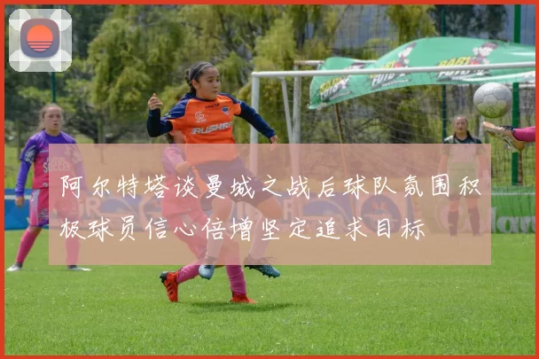阿尔特塔谈曼城之战后球队氛围积极球员信心倍增坚定追求目标