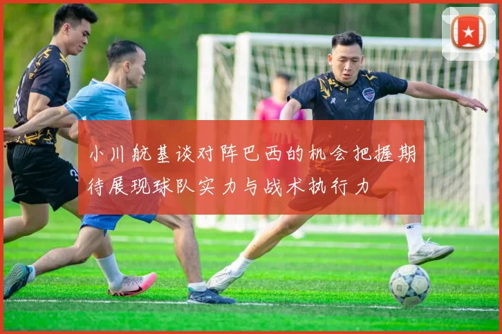 小川航基谈对阵巴西的机会把握期待展现球队实力与战术执行力