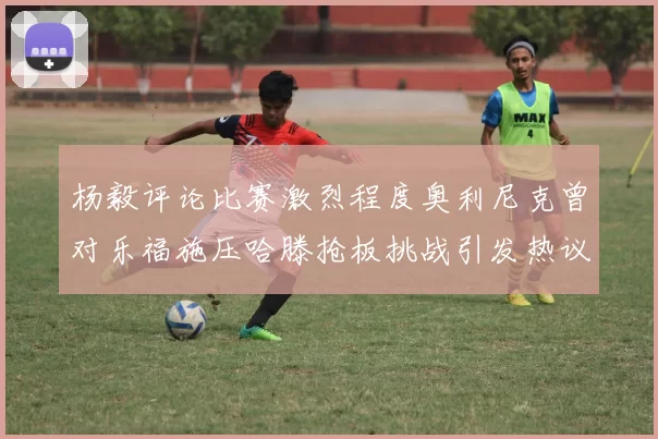 杨毅评论比赛激烈程度奥利尼克曾对乐福施压哈滕抢板挑战引发热议
