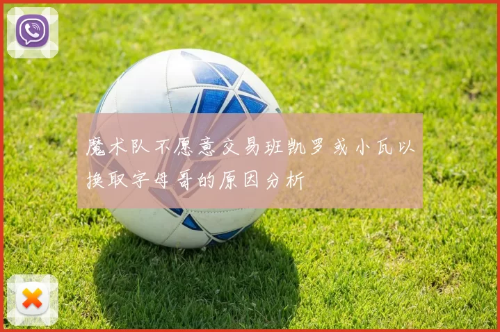 魔术队不愿意交易班凯罗或小瓦以换取字母哥的原因分析