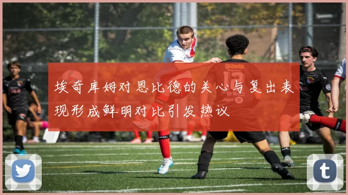 埃奇库姆对恩比德的关心与复出表现形成鲜明对比引发热议