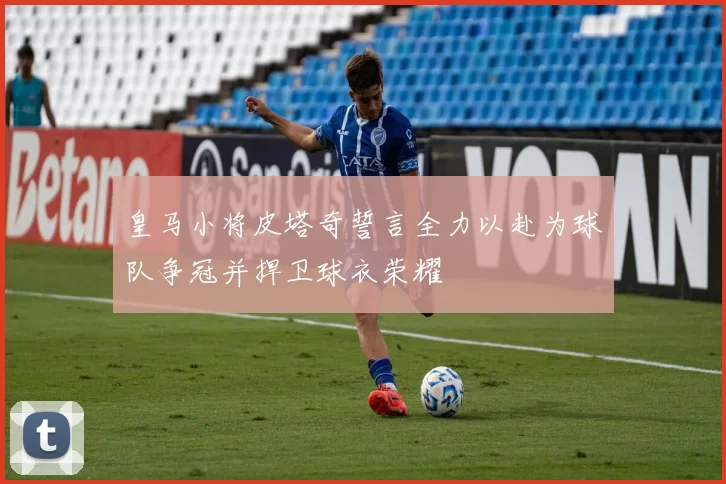 皇马小将皮塔奇誓言全力以赴为球队争冠并捍卫球衣荣耀