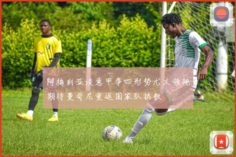 阿梅利亚谈意甲争四形势尤文领跑期待曼奇尼重返国家队执教